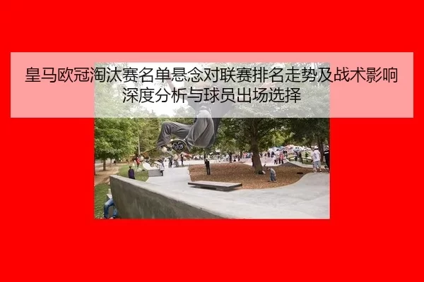 皇马欧冠淘汰赛名单悬念对联赛排名走势及战术影响深度分析与球员出场选择