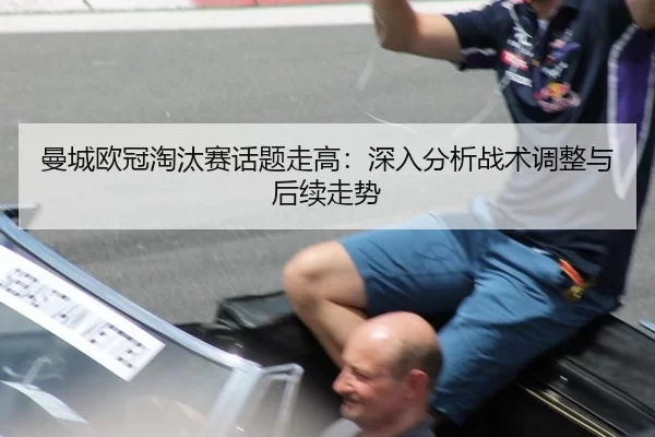 曼城欧冠淘汰赛话题走高：深入分析战术调整与后续走势