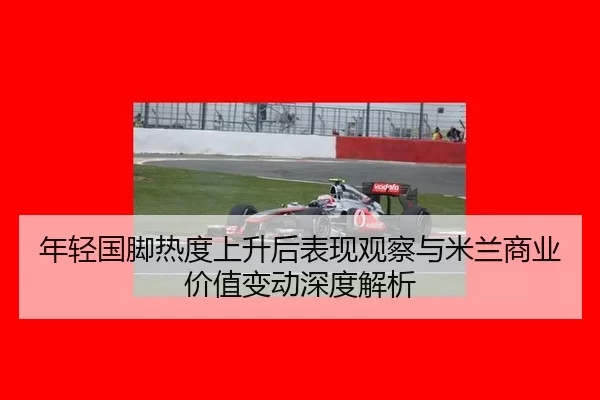 年轻国脚热度上升后表现观察与米兰商业价值变动深度解析